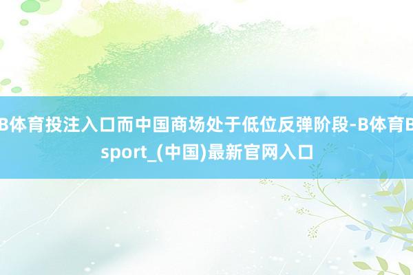 B体育投注入口而中国商场处于低位反弹阶段-B体育Bsport_(中国)最新官网入口