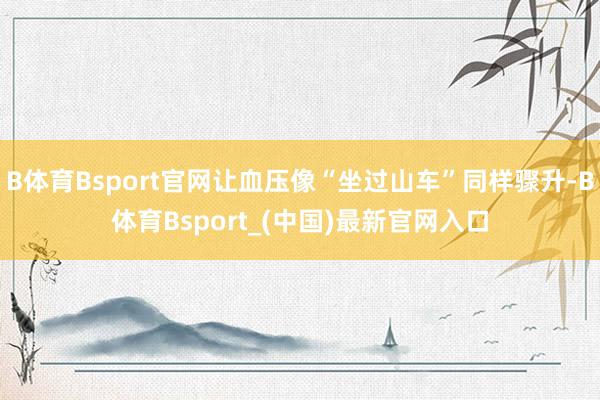 B体育Bsport官网让血压像“坐过山车”同样骤升-B体育Bsport_(中国)最新官网入口
