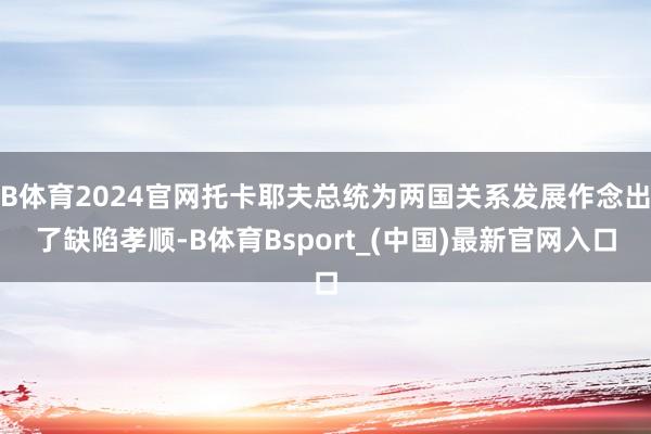B体育2024官网托卡耶夫总统为两国关系发展作念出了缺陷孝顺-B体育Bsport_(中国)最新官网入口