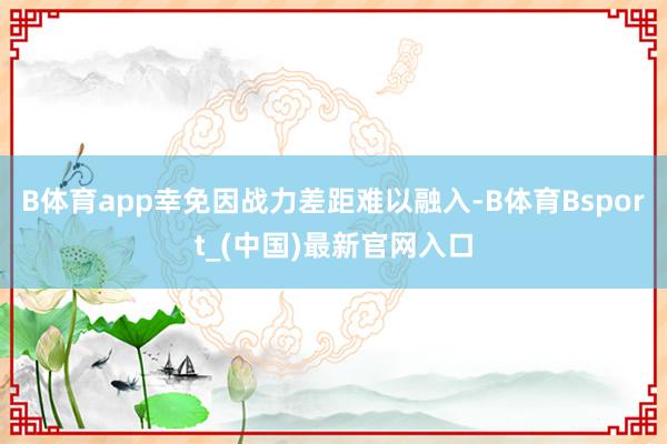 B体育app幸免因战力差距难以融入-B体育Bsport_(中国)最新官网入口