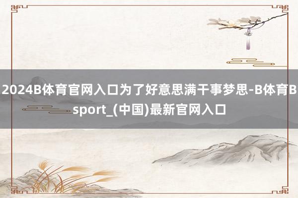 2024B体育官网入口为了好意思满干事梦思-B体育Bsport_(中国)最新官网入口