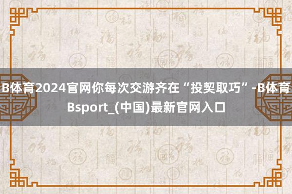 B体育2024官网你每次交游齐在“投契取巧”-B体育Bsport_(中国)最新官网入口