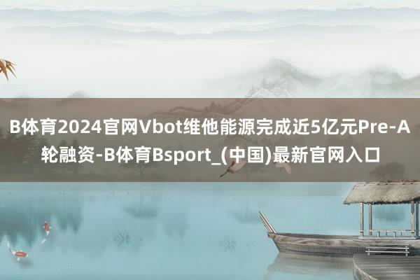 B体育2024官网Vbot维他能源完成近5亿元Pre-A轮融资-B体育Bsport_(中国)最新官网入口