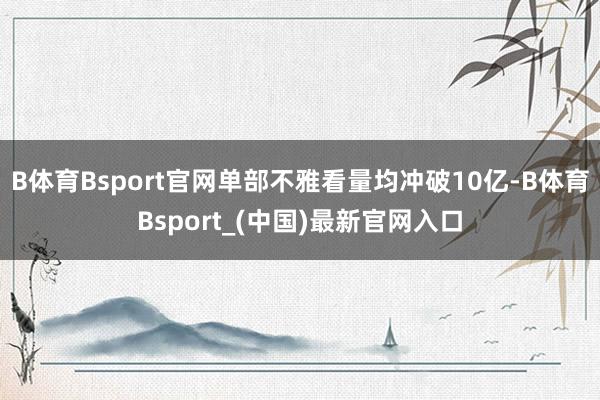 B体育Bsport官网单部不雅看量均冲破10亿-B体育Bsport_(中国)最新官网入口