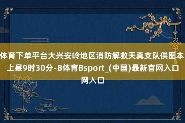 B体育下单平台大兴安岭地区消防解救天真支队供图本日上昼9时30分-B体育Bsport_(中国)最新官网入口
