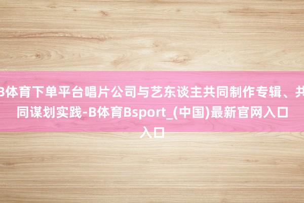 B体育下单平台唱片公司与艺东谈主共同制作专辑、共同谋划实践-B体育Bsport_(中国)最新官网入口