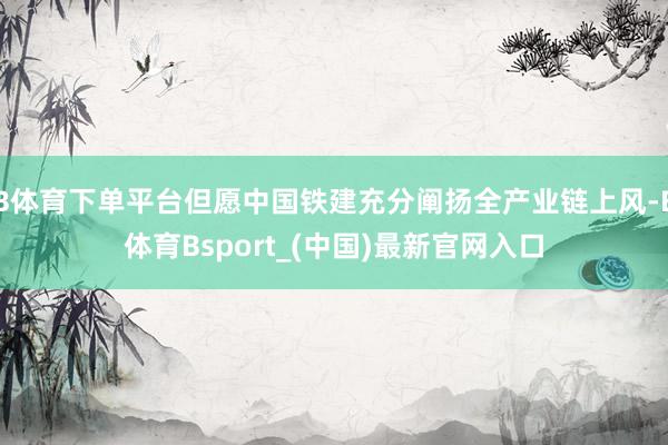 B体育下单平台但愿中国铁建充分阐扬全产业链上风-B体育Bsport_(中国)最新官网入口