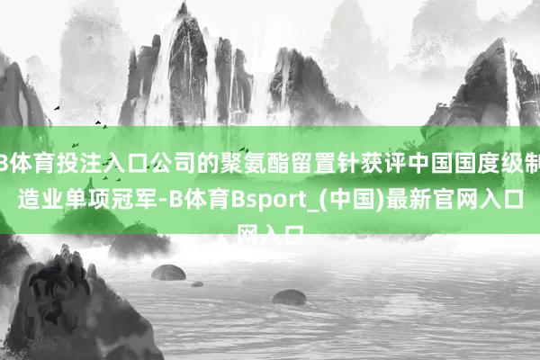 B体育投注入口公司的聚氨酯留置针获评中国国度级制造业单项冠军-B体育Bsport_(中国)最新官网入口