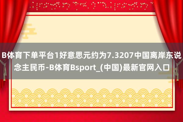 B体育下单平台1好意思元约为7.3207中国离岸东说念主民币-B体育Bsport_(中国)最新官网入口