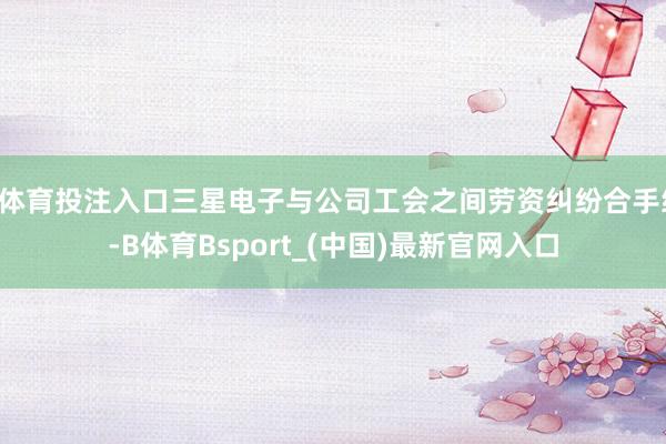 B体育投注入口三星电子与公司工会之间劳资纠纷合手续-B体育Bsport_(中国)最新官网入口