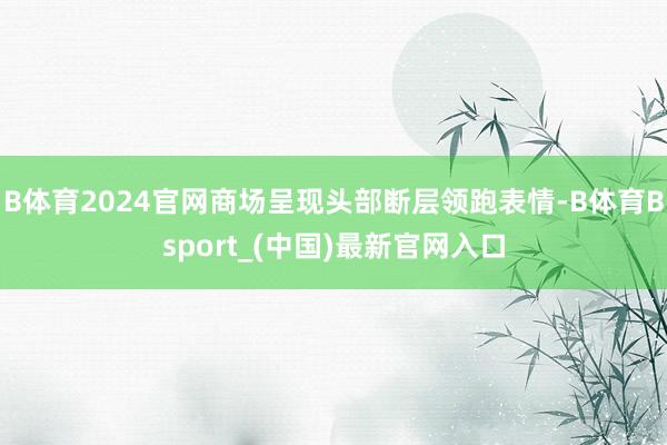 B体育2024官网商场呈现头部断层领跑表情-B体育Bsport_(中国)最新官网入口