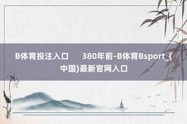B体育投注入口 380年前-B体育Bsport_(中国)最新官网入口