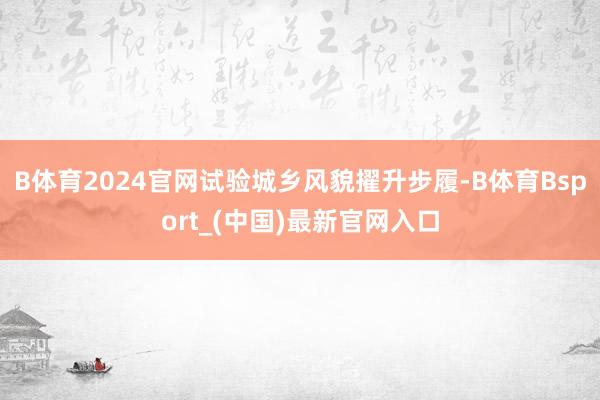 B体育2024官网试验城乡风貌擢升步履-B体育Bsport_(中国)最新官网入口