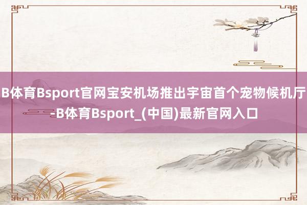 B体育Bsport官网宝安机场推出宇宙首个宠物候机厅-B体育Bsport_(中国)最新官网入口