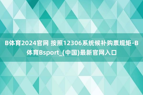 B体育2024官网 按照12306系统候补购票规矩-B体育Bsport_(中国)最新官网入口