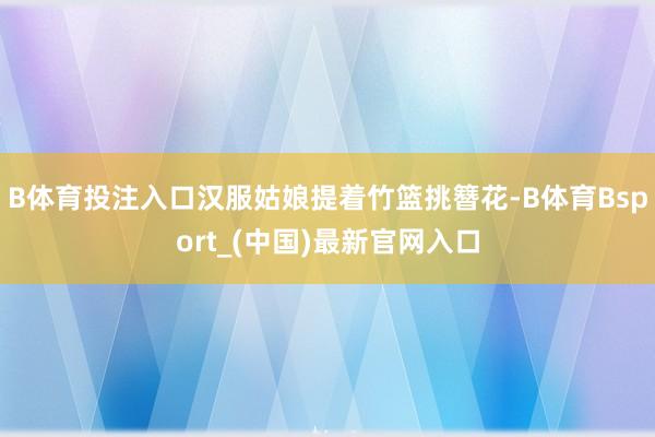 B体育投注入口汉服姑娘提着竹篮挑簪花-B体育Bsport_(中国)最新官网入口