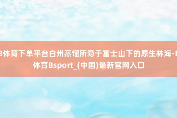 B体育下单平台白州蒸馏所隐于富士山下的原生林海-B体育Bsport_(中国)最新官网入口