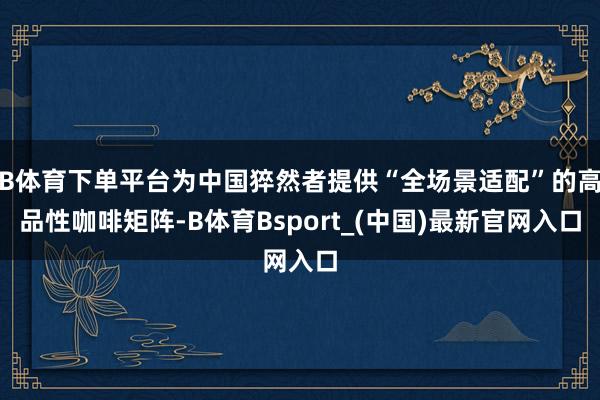 B体育下单平台为中国猝然者提供“全场景适配”的高品性咖啡矩阵-B体育Bsport_(中国)最新官网入口