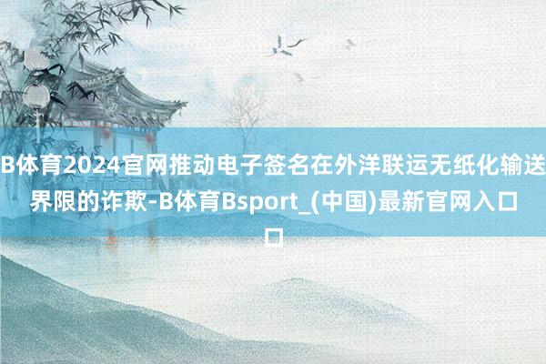 B体育2024官网推动电子签名在外洋联运无纸化输送界限的诈欺-B体育Bsport_(中国)最新官网入口