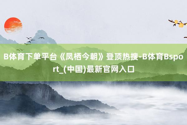 B体育下单平台《凤栖今朝》登顶热搜-B体育Bsport_(中国)最新官网入口