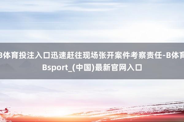 B体育投注入口迅速赶往现场张开案件考察责任-B体育Bsport_(中国)最新官网入口