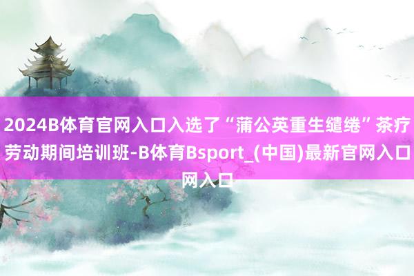 2024B体育官网入口入选了“蒲公英重生缱绻”茶疗劳动期间培训班-B体育Bsport_(中国)最新官网入口