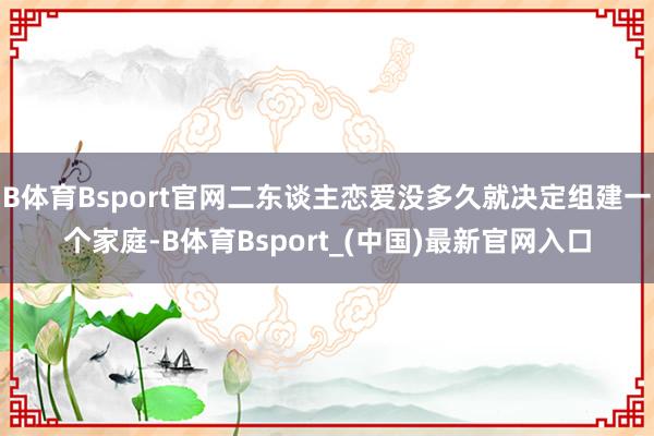 B体育Bsport官网二东谈主恋爱没多久就决定组建一个家庭-B体育Bsport_(中国)最新官网入口