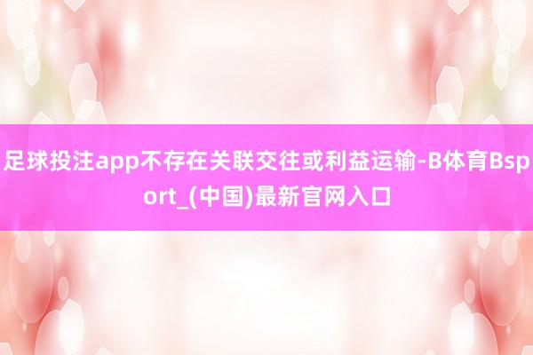 足球投注app不存在关联交往或利益运输-B体育Bsport_(中国)最新官网入口