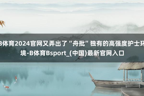 B体育2024官网又弄出了“舟批”独有的高强度护士环境-B体育Bsport_(中国)最新官网入口