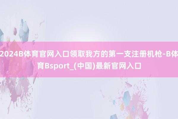2024B体育官网入口领取我方的第一支注册机枪-B体育Bsport_(中国)最新官网入口