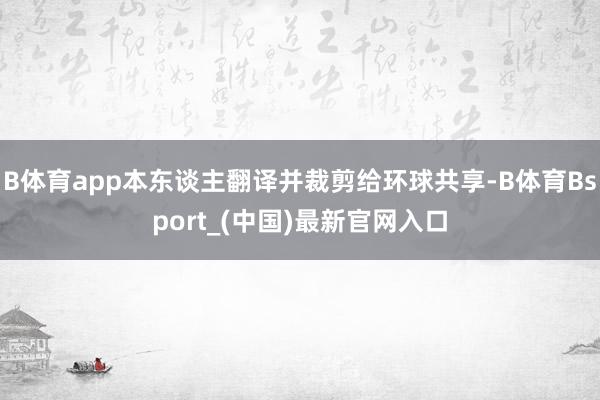 B体育app本东谈主翻译并裁剪给环球共享-B体育Bsport_(中国)最新官网入口