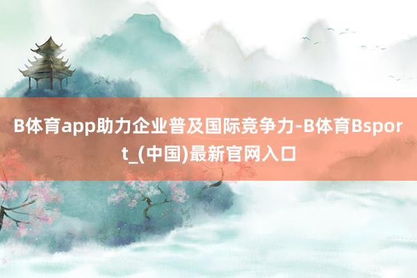 B体育app助力企业普及国际竞争力-B体育Bsport_(中国)最新官网入口