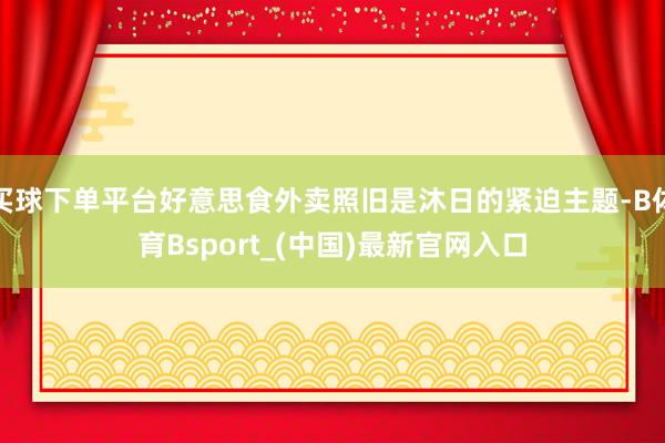 买球下单平台好意思食外卖照旧是沐日的紧迫主题-B体育Bsport_(中国)最新官网入口