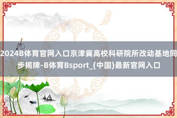 2024B体育官网入口京津冀高校科研院所改动基地同步揭牌-B体育Bsport_(中国)最新官网入口
