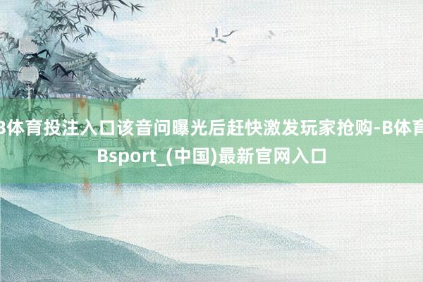 B体育投注入口该音问曝光后赶快激发玩家抢购-B体育Bsport_(中国)最新官网入口