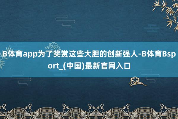 B体育app为了奖赏这些大胆的创新强人-B体育Bsport_(中国)最新官网入口