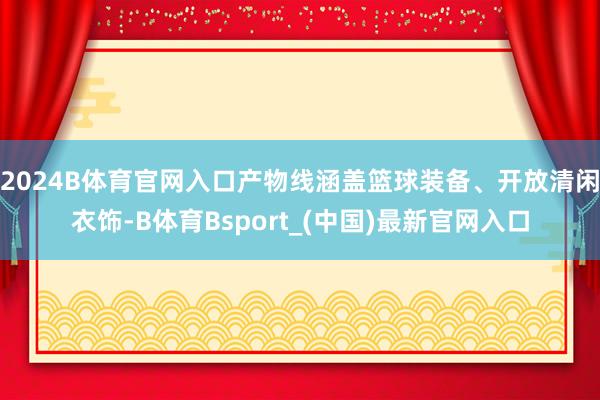 2024B体育官网入口产物线涵盖篮球装备、开放清闲衣饰-B体育Bsport_(中国)最新官网入口