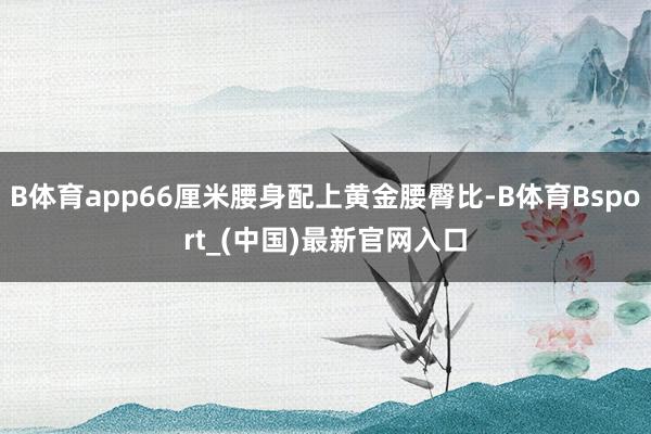 B体育app66厘米腰身配上黄金腰臀比-B体育Bsport_(中国)最新官网入口