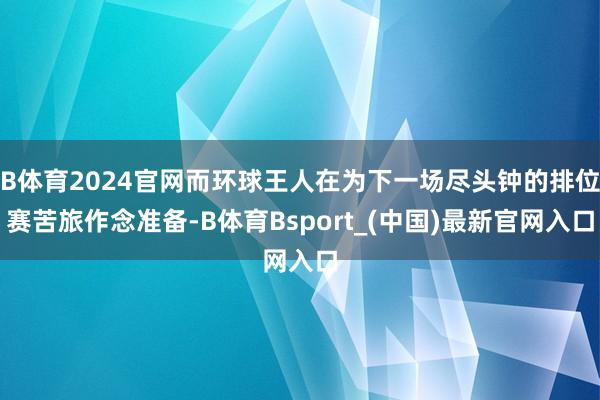 B体育2024官网而环球王人在为下一场尽头钟的排位赛苦旅作念准备-B体育Bsport_(中国)最新官网入口