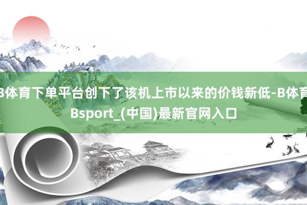 B体育下单平台创下了该机上市以来的价钱新低-B体育Bsport_(中国)最新官网入口