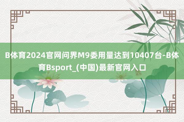 B体育2024官网问界M9委用量达到10407台-B体育Bsport_(中国)最新官网入口