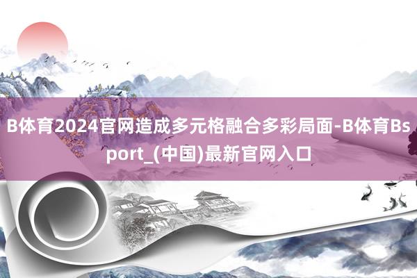 B体育2024官网造成多元格融合多彩局面-B体育Bsport_(中国)最新官网入口