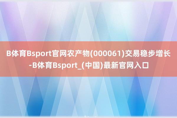 B体育Bsport官网农产物(000061)交易稳步增长-B体育Bsport_(中国)最新官网入口