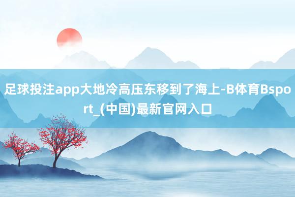 足球投注app大地冷高压东移到了海上-B体育Bsport_(中国)最新官网入口
