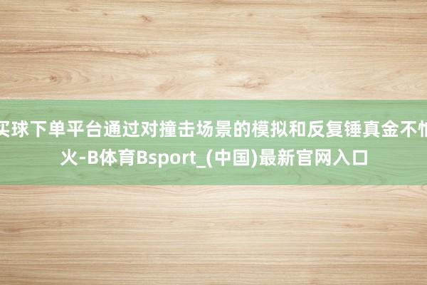 买球下单平台通过对撞击场景的模拟和反复锤真金不怕火-B体育Bsport_(中国)最新官网入口