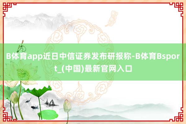 B体育app　　近日中信证券发布研报称-B体育Bsport_(中国)最新官网入口