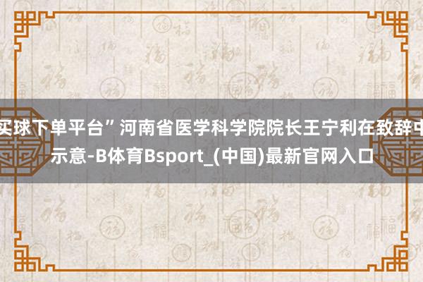 买球下单平台”河南省医学科学院院长王宁利在致辞中示意-B体育Bsport_(中国)最新官网入口
