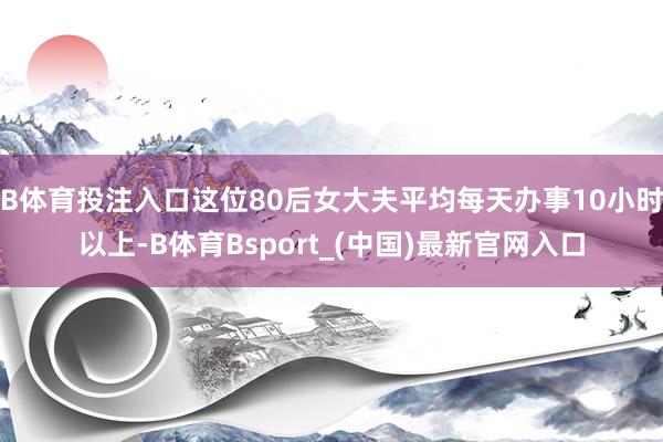 B体育投注入口这位80后女大夫平均每天办事10小时以上-B体育Bsport_(中国)最新官网入口