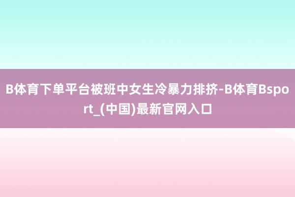 B体育下单平台被班中女生冷暴力排挤-B体育Bsport_(中国)最新官网入口