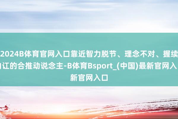 2024B体育官网入口靠近智力脱节、理念不对、握续内讧的合推动说念主-B体育Bsport_(中国)最新官网入口